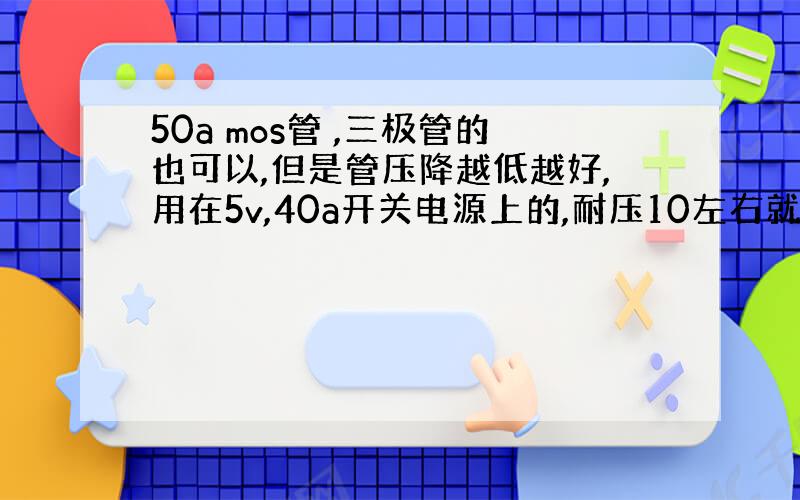 50a mos管 ,三极管的也可以,但是管压降越低越好,用在5v,40a开关电源上的,耐压10左右就可以了