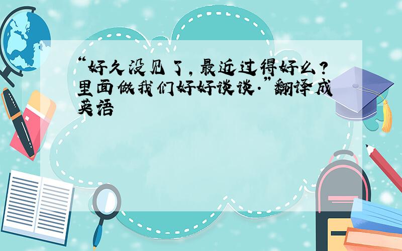 “好久没见了,最近过得好么?里面做我们好好谈谈.”翻译成英语