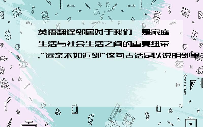 英语翻译邻居对于我们,是家庭生活与社会生活之间的重要纽带.“远亲不如近邻”这句古话足以说明邻里关系的重要性.邻里关系是社