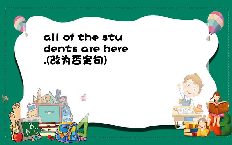 all of the students are here.(改为否定句)