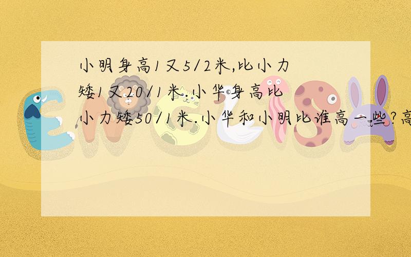 小明身高1又5/2米,比小力矮1又20/1米.小华身高比小力矮50/1米.小华和小明比谁高一些?高多少米?急