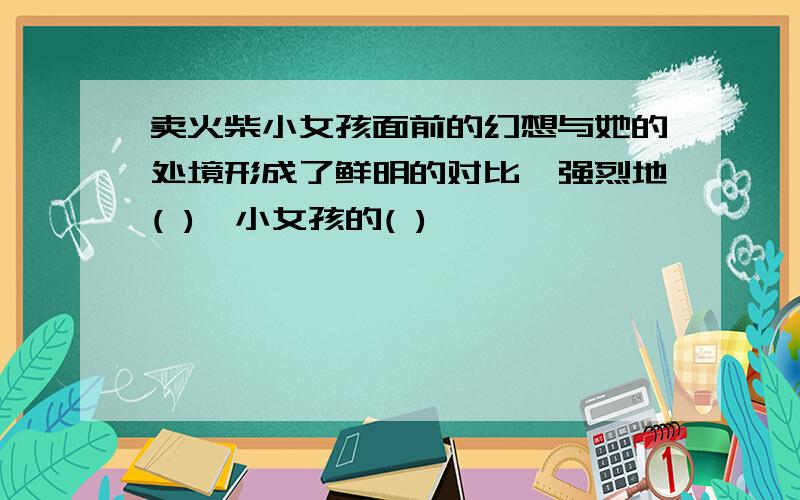 卖火柴小女孩面前的幻想与她的处境形成了鲜明的对比,强烈地( ),小女孩的( )