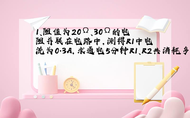 1、阻值为20Ω、30Ω的电阻并联在电路中,测得R1中电流为0.3A,求通电5分钟R1、R2共消耗多少电能?