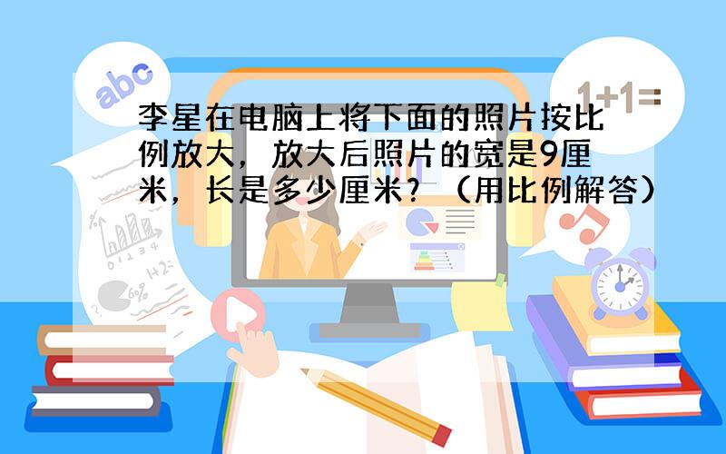 李星在电脑上将下面的照片按比例放大，放大后照片的宽是9厘米，长是多少厘米？（用比例解答）