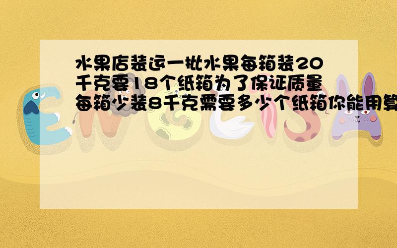 水果店装运一批水果每箱装20千克要18个纸箱为了保证质量每箱少装8千克需要多少个纸箱你能用算数算吗