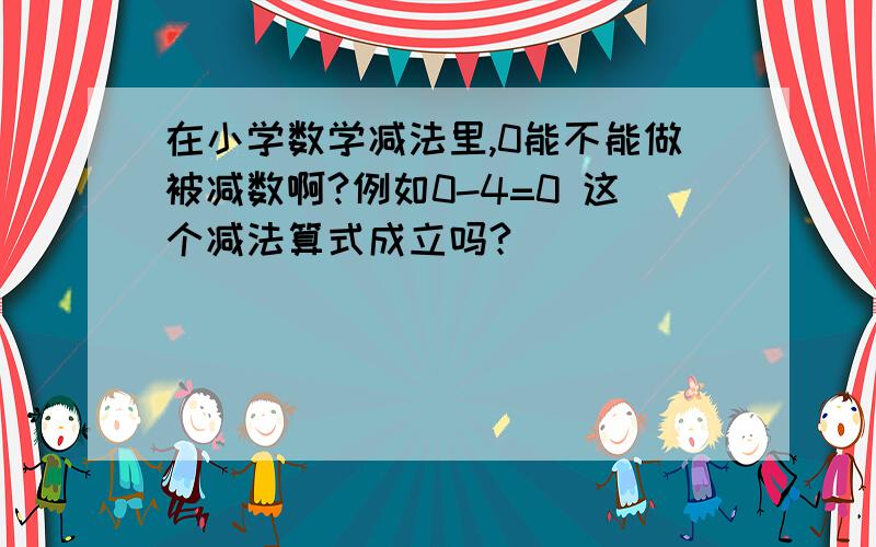 在小学数学减法里,0能不能做被减数啊?例如0-4=0 这个减法算式成立吗?