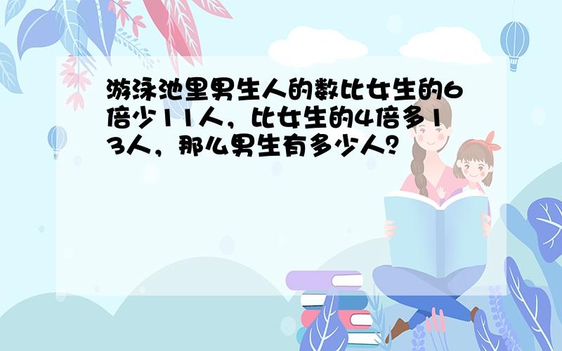 游泳池里男生人的数比女生的6倍少11人，比女生的4倍多13人，那么男生有多少人？