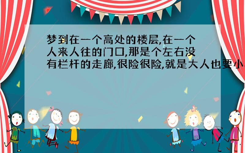 梦到在一个高处的楼层,在一个人来人往的门口,那是个左右没有栏杆的走廊,很险很险,就是大人也要小心的走,突然出现一个小孩也