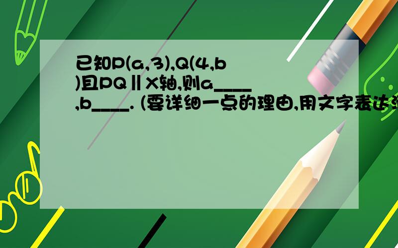 已知P(a,3),Q(4,b)且PQ‖X轴,则a____,b____. (要详细一点的理由,用文字表达清楚即可)