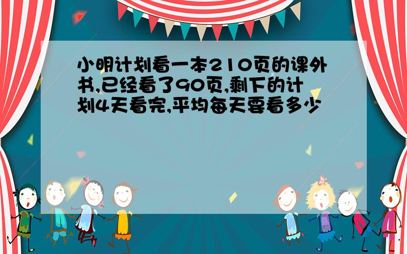 小明计划看一本210页的课外书,已经看了90页,剩下的计划4天看完,平均每天要看多少