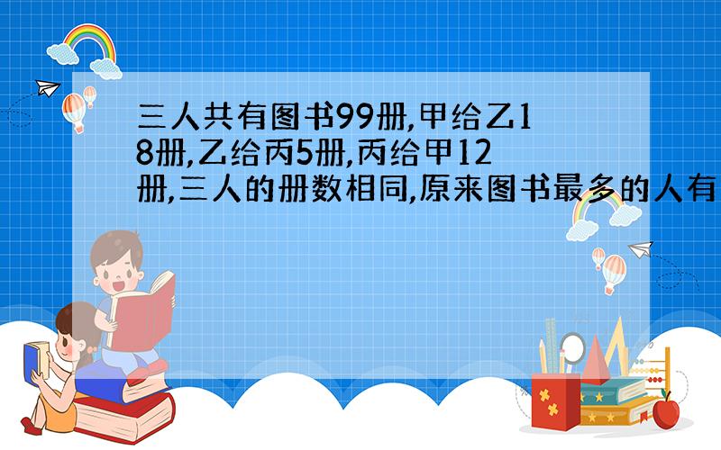 三人共有图书99册,甲给乙18册,乙给丙5册,丙给甲12册,三人的册数相同,原来图书最多的人有图书几册?