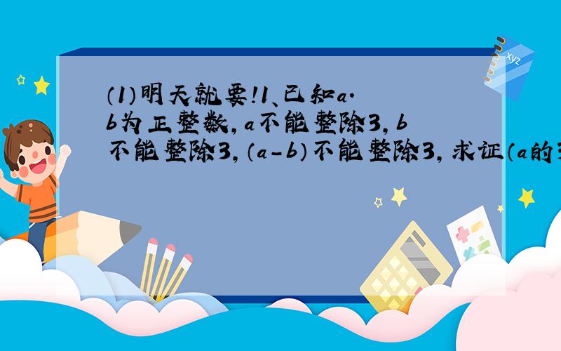 （1）明天就要!1、已知a.b为正整数,a不能整除3,b不能整除3,（a-b）不能整除3,求证（a的3次方+b的3次方）