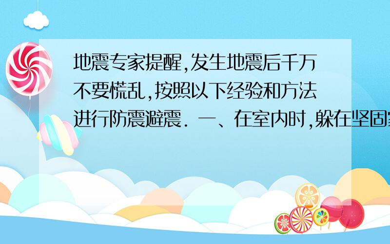 地震专家提醒,发生地震后千万不要慌乱,按照以下经验和方法进行防震避震. 一、在室内时,躲在坚固家具下