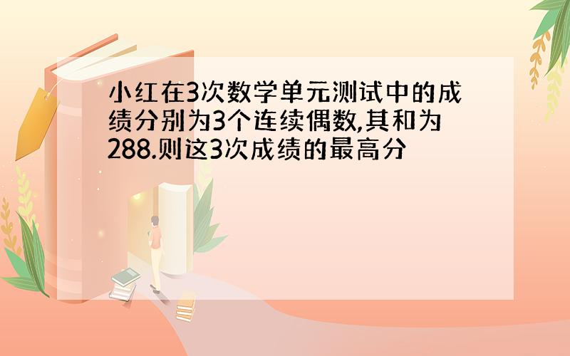 小红在3次数学单元测试中的成绩分别为3个连续偶数,其和为288.则这3次成绩的最高分