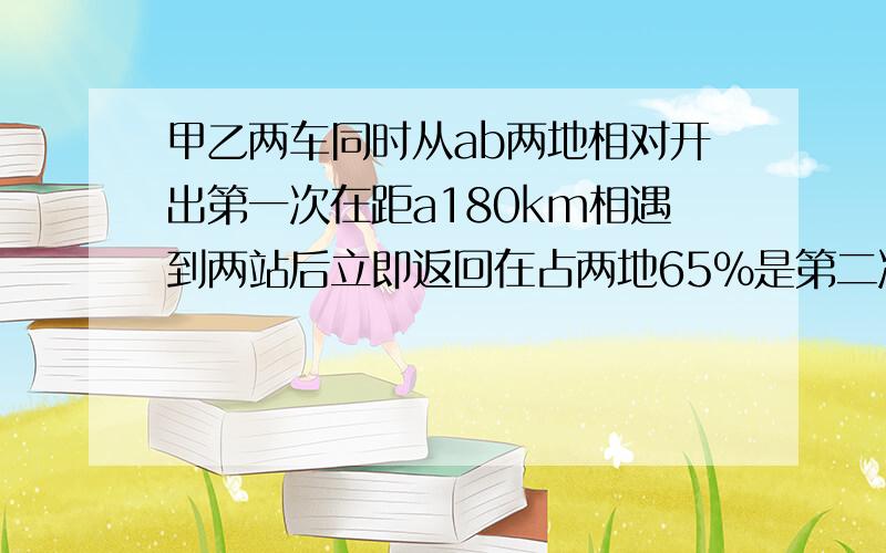 甲乙两车同时从ab两地相对开出第一次在距a180km相遇到两站后立即返回在占两地65%是第二次相遇,两地多少km