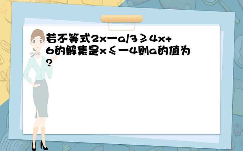 若不等式2x一a/3≥4x+6的解集是x≤一4则a的值为?