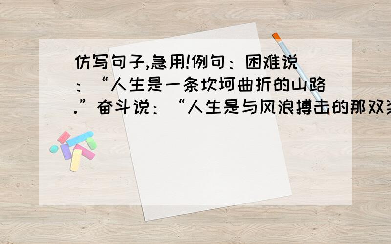 仿写句子,急用!例句：困难说：“人生是一条坎坷曲折的山路.”奋斗说：“人生是与风浪搏击的那双桨.”友谊说：“人生是帮助别