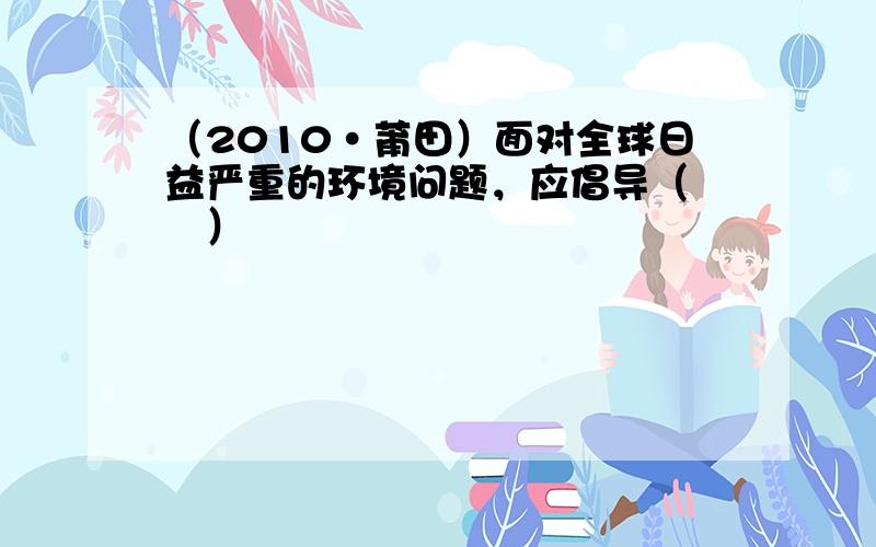 （2010•莆田）面对全球日益严重的环境问题，应倡导（　　）