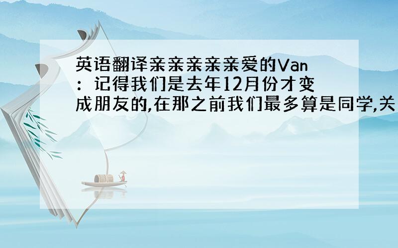 英语翻译亲亲亲亲亲爱的Van：记得我们是去年12月份才变成朋友的,在那之前我们最多算是同学,关系很一般,因为我不喜欢跟不