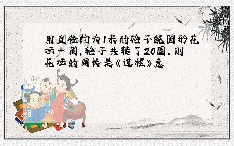 用直径约为1米的轮子绕圆形花坛一周,轮子共转了20圈,则花坛的周长是《过程》急