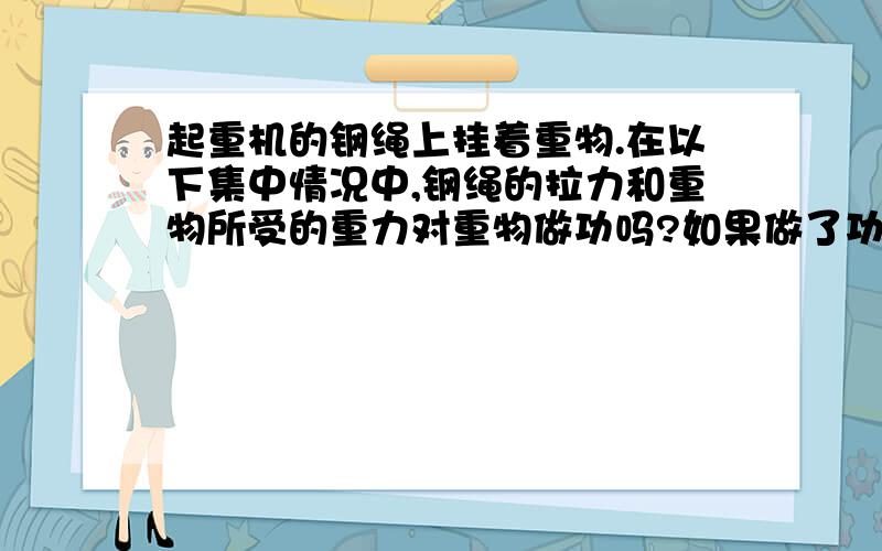 起重机的钢绳上挂着重物.在以下集中情况中,钢绳的拉力和重物所受的重力对重物做功吗?如果做了功,做的是正功还是复工