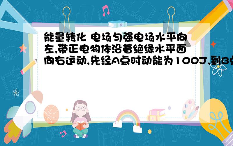 能量转化 电场匀强电场水平向左,带正电物体沿着绝缘水平面向右运动,先经A点时动能为100J,到B点时动能为20J,减少的