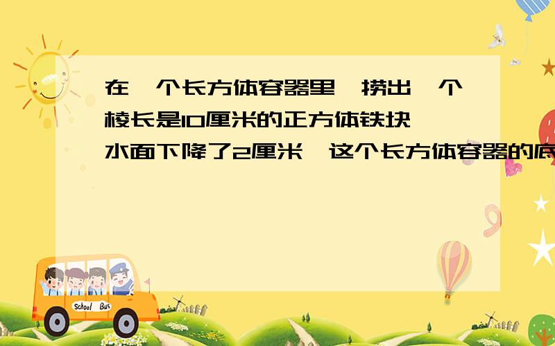 在一个长方体容器里,捞出一个棱长是10厘米的正方体铁块,水面下降了2厘米,这个长方体容器的底面积是多少?