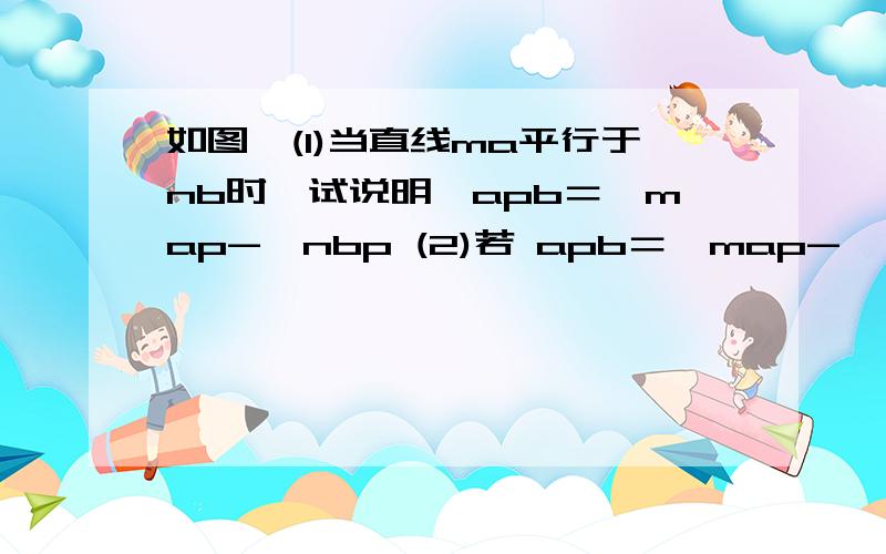 如图,(1)当直线ma平行于nb时,试说明∠apb＝∠map-∠nbp (2)若 apb＝∠map-