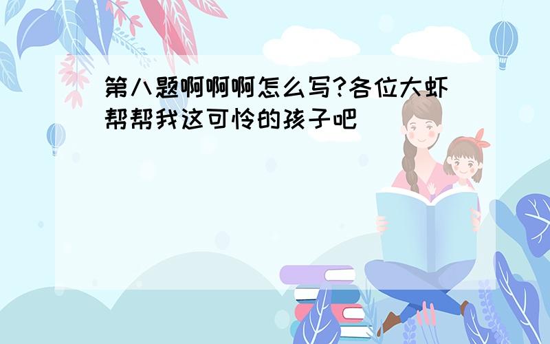 第八题啊啊啊怎么写?各位大虾帮帮我这可怜的孩子吧