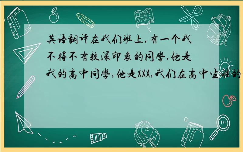 英语翻译在我们班上,有一个我不得不有较深印象的同学,他是我的高中同学,他是XXX,我们在高中生涯的最后阶段成为了同班同学