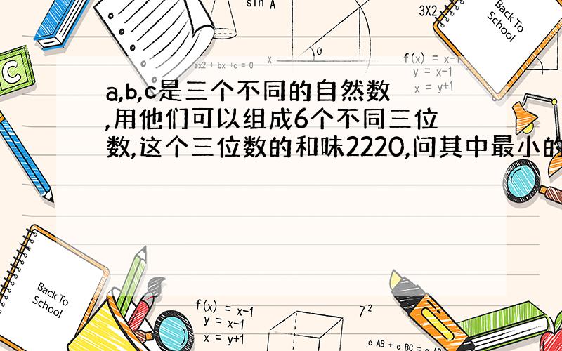 a,b,c是三个不同的自然数,用他们可以组成6个不同三位数,这个三位数的和味2220,问其中最小的三位数是机