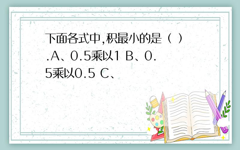 下面各式中,积最小的是（ ）.A、0.5乘以1 B、0.5乘以0.5 C、