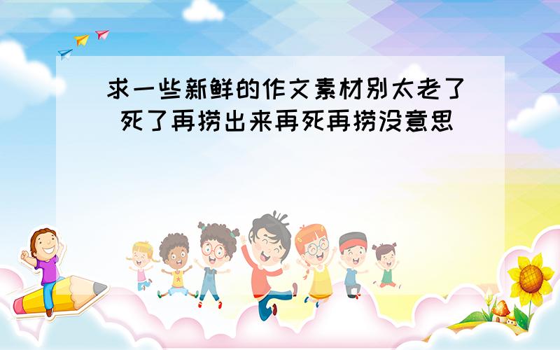 求一些新鲜的作文素材别太老了 死了再捞出来再死再捞没意思