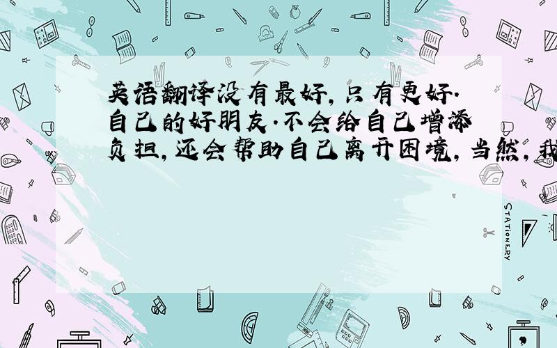 英语翻译没有最好,只有更好.自己的好朋友.不会给自己增添负担,还会帮助自己离开困境,当然,我也有两个这样的朋友,其中一个