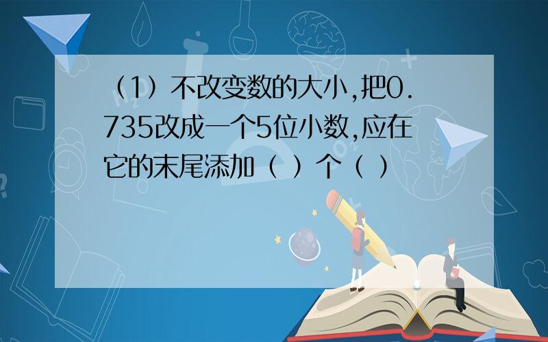 （1）不改变数的大小,把0.735改成一个5位小数,应在它的末尾添加（ ）个（ ）