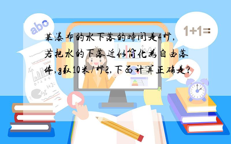 某瀑布的水下落的时间是4秒,若把水的下落近似简化为自由落体,g取10米/秒2,下面计算正确是?