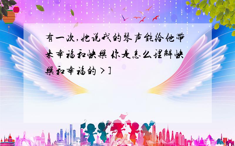 有一次,她说我的琴声能给他带来幸福和快乐 你是怎么理解快乐和幸福的>]