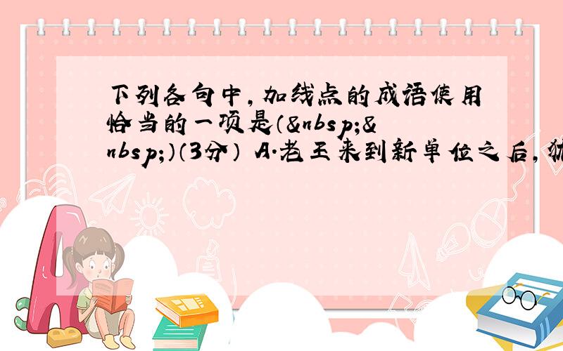 下列各句中，加线点的成语使用恰当的一项是（  ）（3分） A．老王来到新单位之后，犹如 泥牛入海 ，