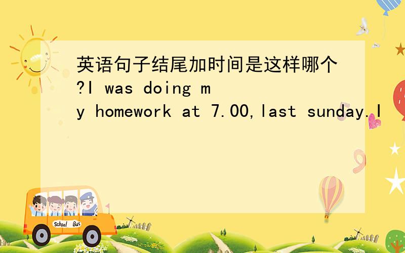 英语句子结尾加时间是这样哪个?I was doing my homework at 7.00,last sunday.I