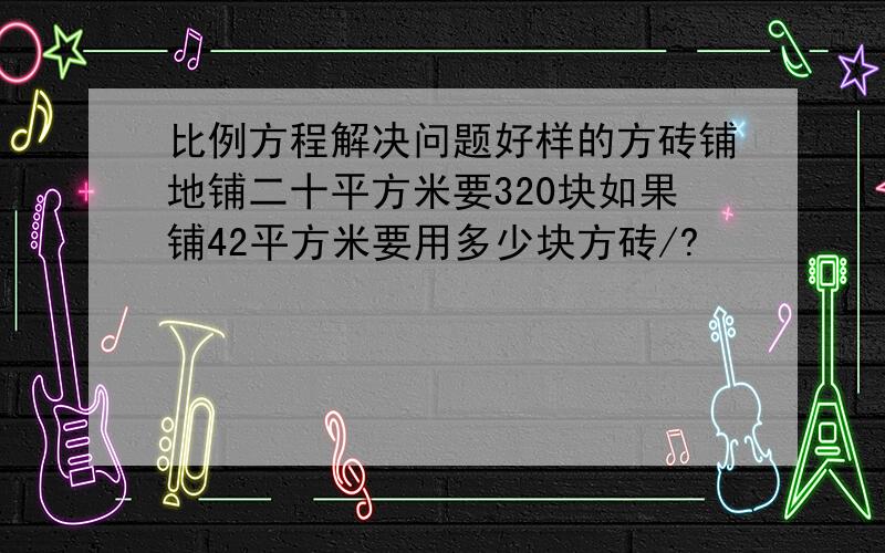 比例方程解决问题好样的方砖铺地铺二十平方米要320块如果铺42平方米要用多少块方砖/?