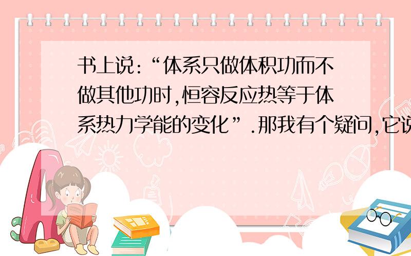 书上说:“体系只做体积功而不做其他功时,恒容反应热等于体系热力学能的变化”.那我有个疑问,它说是只做