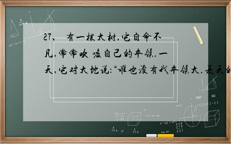 27、 有一棵大树,它自命不凡,常常吹 嘘自己的本领.一天,它对大地说：“谁也没有我本领大.夏天的太阳