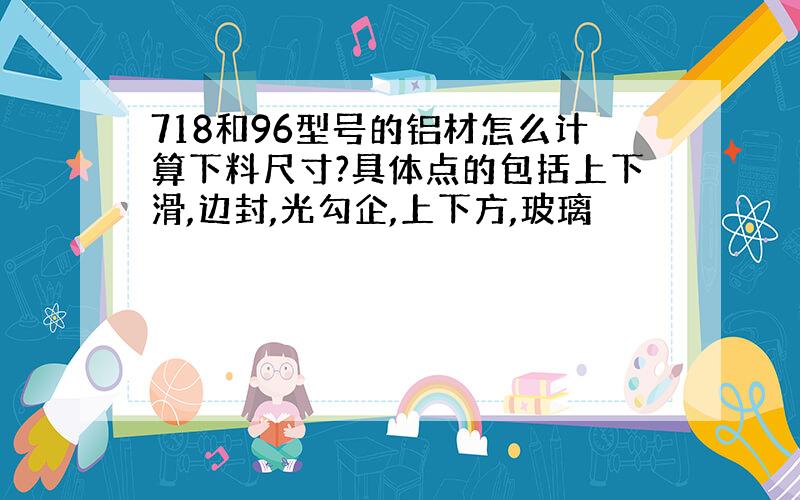 718和96型号的铝材怎么计算下料尺寸?具体点的包括上下滑,边封,光勾企,上下方,玻璃