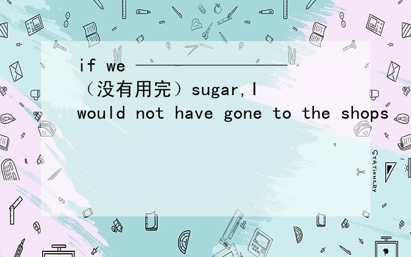 if we ————————（没有用完）sugar,I would not have gone to the shops