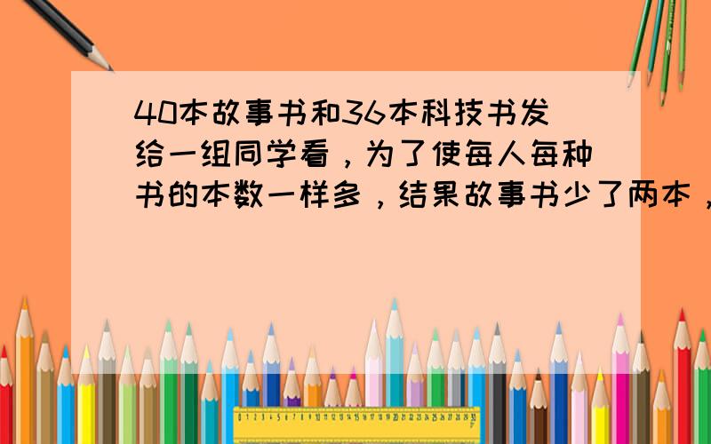 40本故事书和36本科技书发给一组同学看，为了使每人每种书的本数一样多，结果故事书少了两本，而科技书多了一本，这一组同学