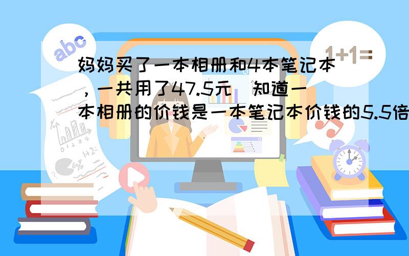 妈妈买了一本相册和4本笔记本，一共用了47.5元．知道一本相册的价钱是一本笔记本价钱的5.5倍，相册和笔记本的单价各是多