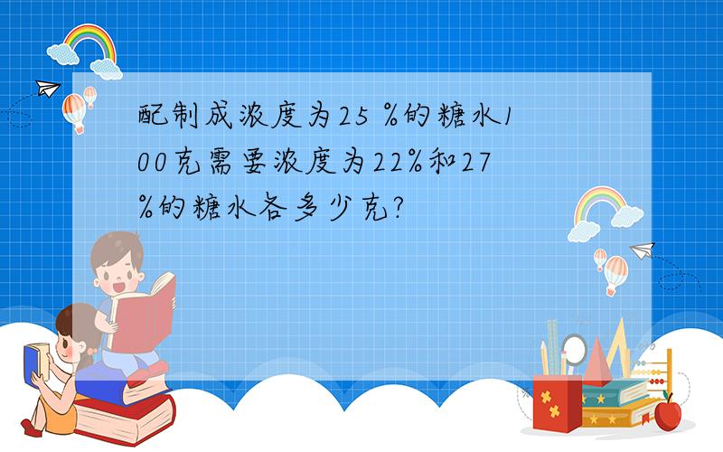 配制成浓度为25 %的糖水100克需要浓度为22%和27%的糖水各多少克?