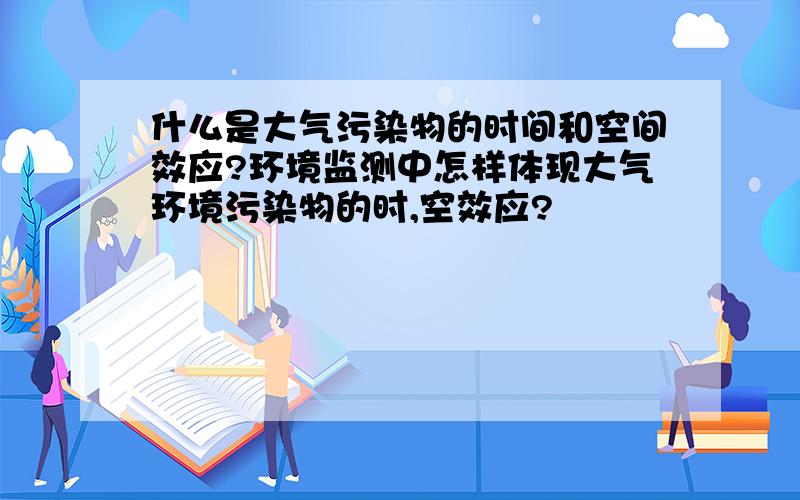 什么是大气污染物的时间和空间效应?环境监测中怎样体现大气环境污染物的时,空效应?