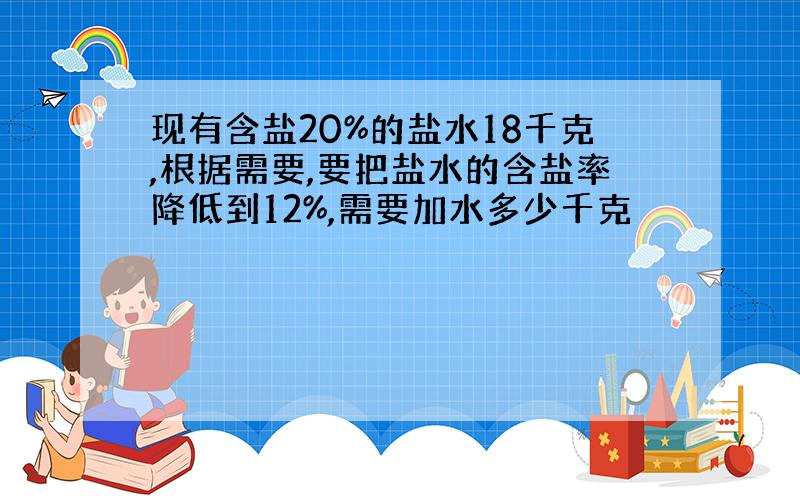 现有含盐20%的盐水18千克,根据需要,要把盐水的含盐率降低到12%,需要加水多少千克