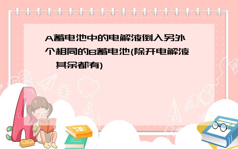 A蓄电池中的电解液倒入另外一个相同的B蓄电池(除开电解液,其余都有)